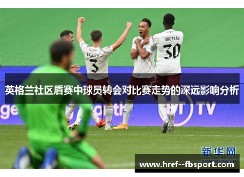 英格兰社区盾赛中球员转会对比赛走势的深远影响分析 英格兰社区盾赛中球员转会对比赛走势的深远影响分析
