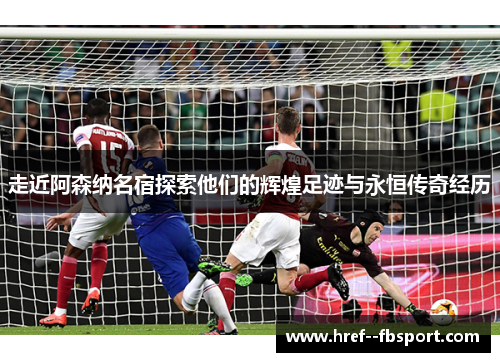 走近阿森纳名宿探索他们的辉煌足迹与永恒传奇经历 走近阿森纳名宿探索他们的辉煌足迹与永恒传奇经历