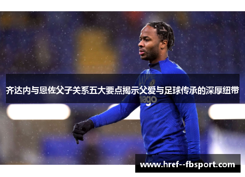 齐达内与恩佐父子关系五大要点揭示父爱与足球传承的深厚纽带