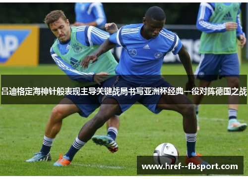 吕迪格定海神针般表现主导关键战局书写亚洲杯经典一役对阵德国之战