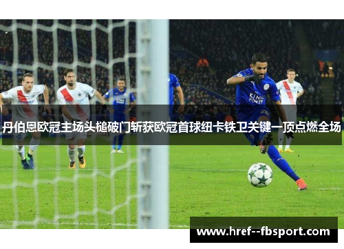 丹伯恩欧冠主场头槌破门斩获欧冠首球纽卡铁卫关键一顶点燃全场