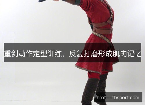 重剑动作定型训练，反复打磨形成肌肉记忆
